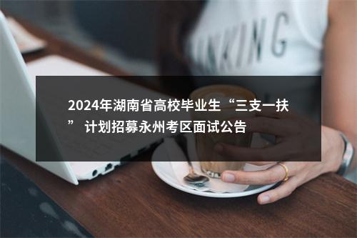 2024年湖南省高校毕业生“三支一扶” 计划招募永州考区面试公告 图片