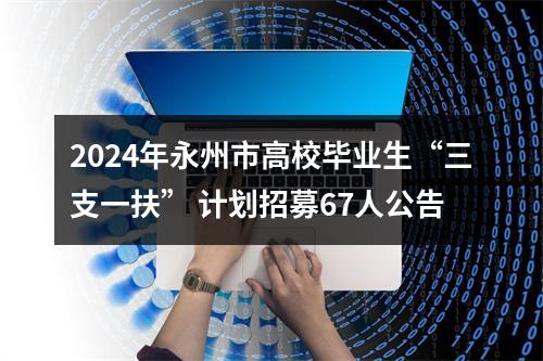 2024年永州市高校毕业生“三支一扶” 计划招募67人公告 图片