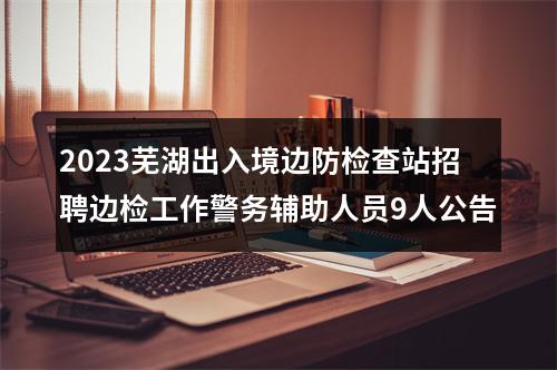 2023芜湖出入境边防检查站招聘边检工作警务辅助人员9人公告 图片